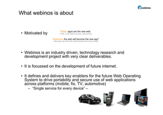 What webinos is about


                           Today: apps are the new web
                                                   web.
• Motivated by             HTML is the lowest common denominator


                   Tomorrow: the web will become the new app*
                    Web apps will come with device access and cloud access




• Webinos is an industry driven, technology research and
  development project with very clear deliverables.

• It is focussed on the development of future internet.

• It defines and delivers key enablers for the future Web Operating
  System to drive portability and secure use of web applications
  across platforms (mobile fix TV automotive)
                    (mobile, fix, TV,
    – “Single service for every device” –



                                                                             2
 