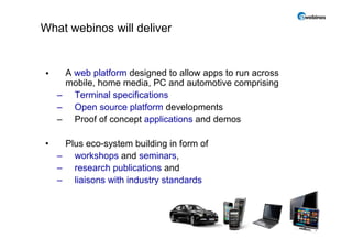 What webinos will deliver


•    A web platform designed to allow apps to run across
     mobile, home media, PC and automotive comprising
    – Terminal specifications
    – Open source platform developments
    – Proof of concept applications and demos

•    Plus eco-system building in form of
    – workshops and seminars,
           k h        d    i
    – research publications and
    – liaisons with industry standards




                                                           4
 