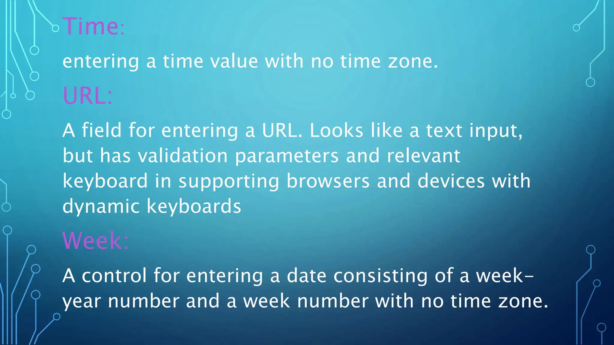 Time:
entering a time value with no time zone.
URL:
A field for entering a URL. Looks like a text input,
but has validation parameters and relevant
keyboard in supporting browsers and devices with
dynamic keyboards
Week:
A control for entering a date consisting of a week-
year number and a week number with no time zone.
 