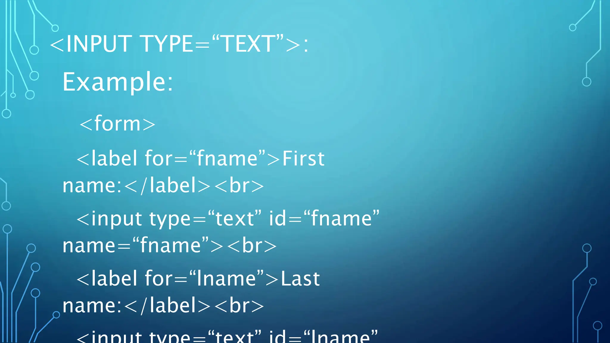 <INPUT TYPE=“TEXT”>:
Example:
<form>
<label for=“fname”>First
name:</label><br>
<input type=“text” id=“fname”
name=“fname”><br>
<label for=“lname”>Last
name:</label><br>
 