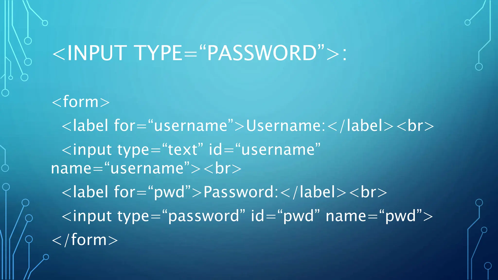 <INPUT TYPE=“PASSWORD”>:
<form>
<label for=“username”>Username:</label><br>
<input type=“text” id=“username”
name=“username”><br>
<label for=“pwd”>Password:</label><br>
<input type=“password” id=“pwd” name=“pwd”>
</form>
 