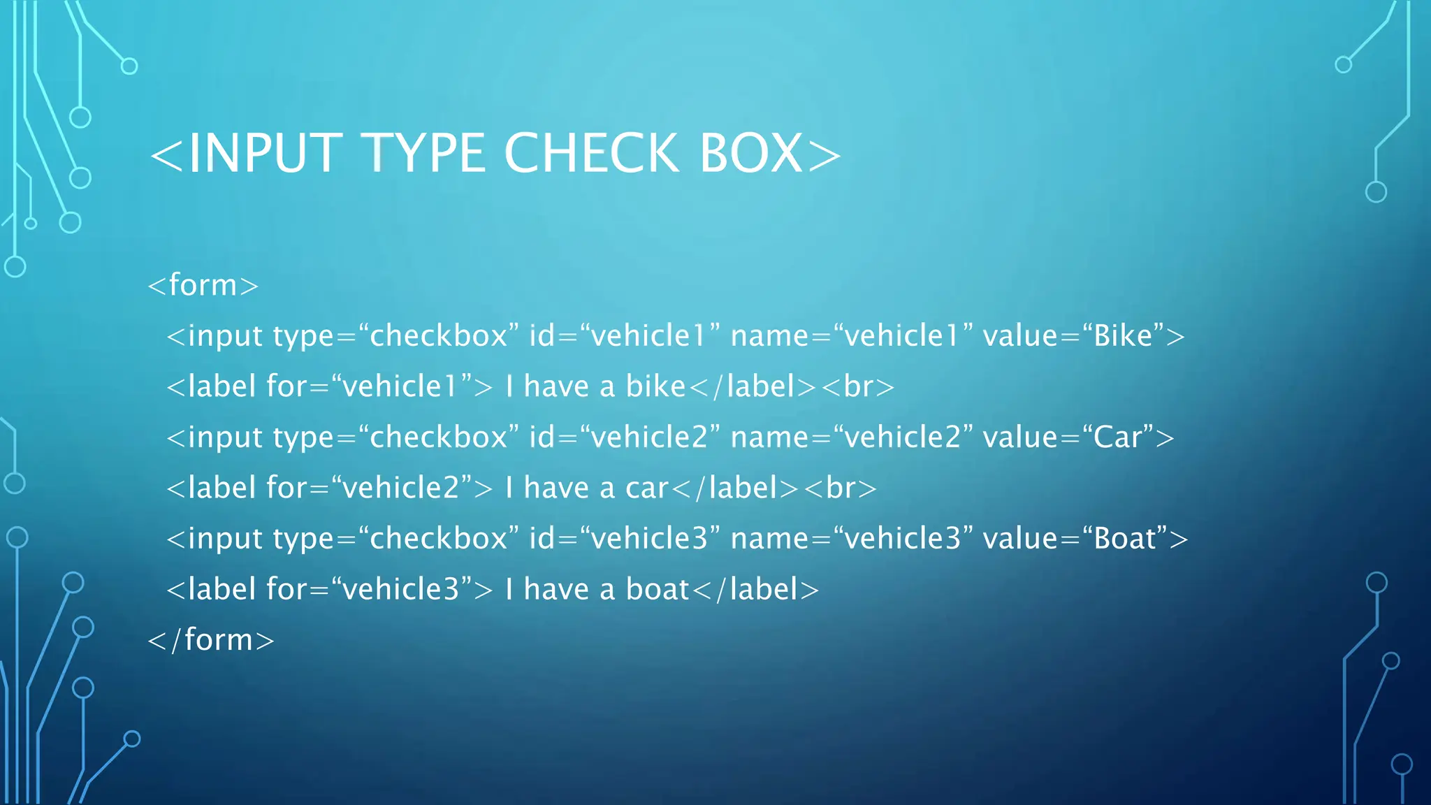 <INPUT TYPE CHECK BOX>
<form>
<input type=“checkbox” id=“vehicle1” name=“vehicle1” value=“Bike”>
<label for=“vehicle1”> I have a bike</label><br>
<input type=“checkbox” id=“vehicle2” name=“vehicle2” value=“Car”>
<label for=“vehicle2”> I have a car</label><br>
<input type=“checkbox” id=“vehicle3” name=“vehicle3” value=“Boat”>
<label for=“vehicle3”> I have a boat</label>
</form>
 