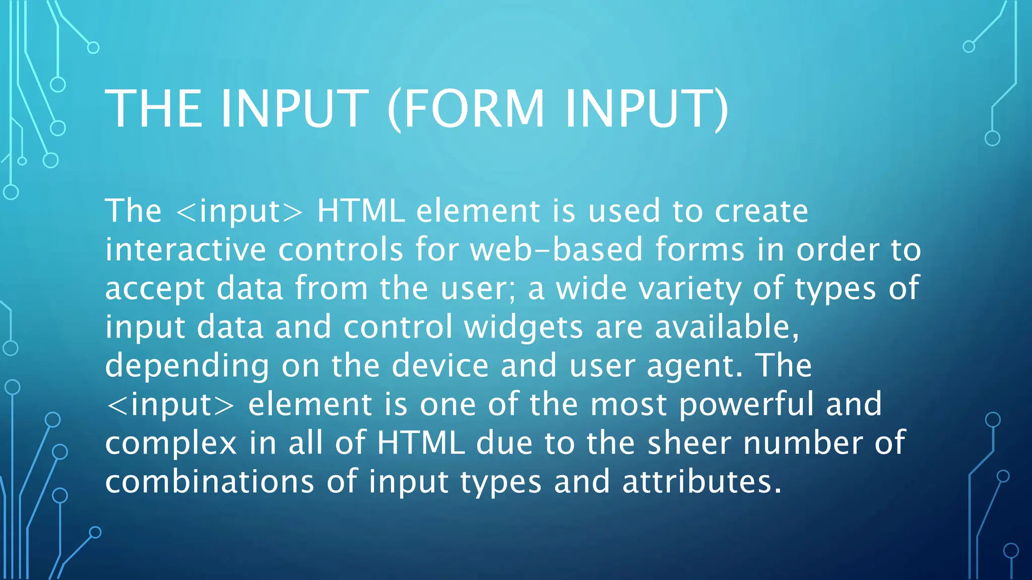 THE INPUT (FORM INPUT)
The <input> HTML element is used to create
interactive controls for web-based forms in order to
accept data from the user; a wide variety of types of
input data and control widgets are available,
depending on the device and user agent. The
<input> element is one of the most powerful and
complex in all of HTML due to the sheer number of
combinations of input types and attributes.
 