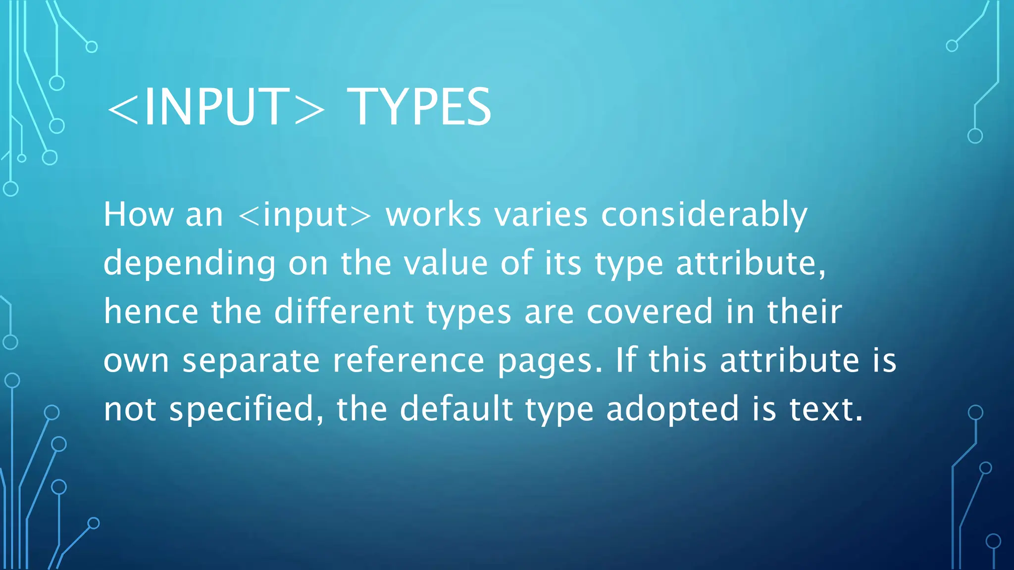 <INPUT> TYPES
How an <input> works varies considerably
depending on the value of its type attribute,
hence the different types are covered in their
own separate reference pages. If this attribute is
not specified, the default type adopted is text.
 