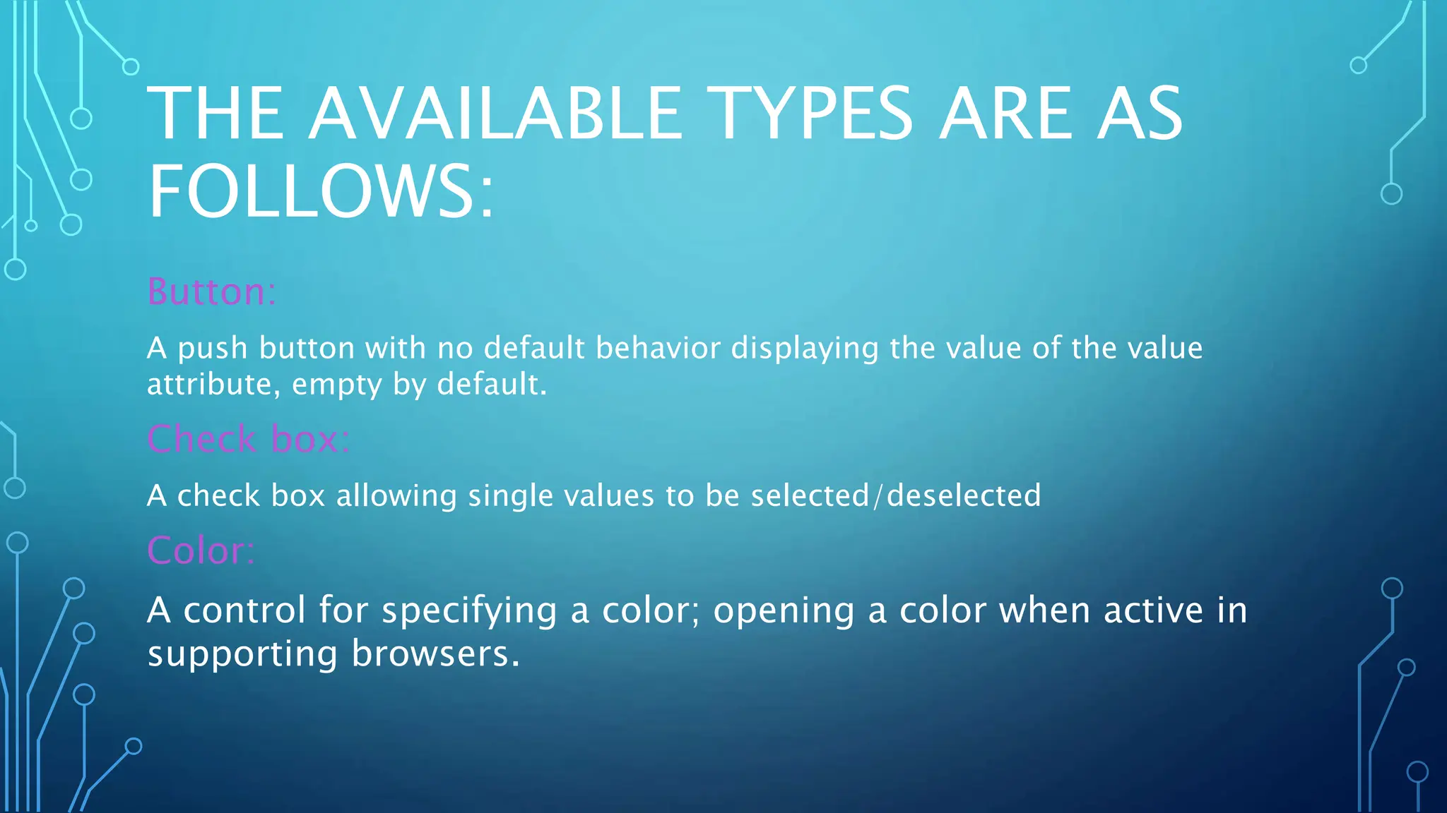 THE AVAILABLE TYPES ARE AS
FOLLOWS:
Button:
A push button with no default behavior displaying the value of the value
attribute, empty by default.
Check box:
A check box allowing single values to be selected/deselected
Color:
A control for specifying a color; opening a color when active in
supporting browsers.
 