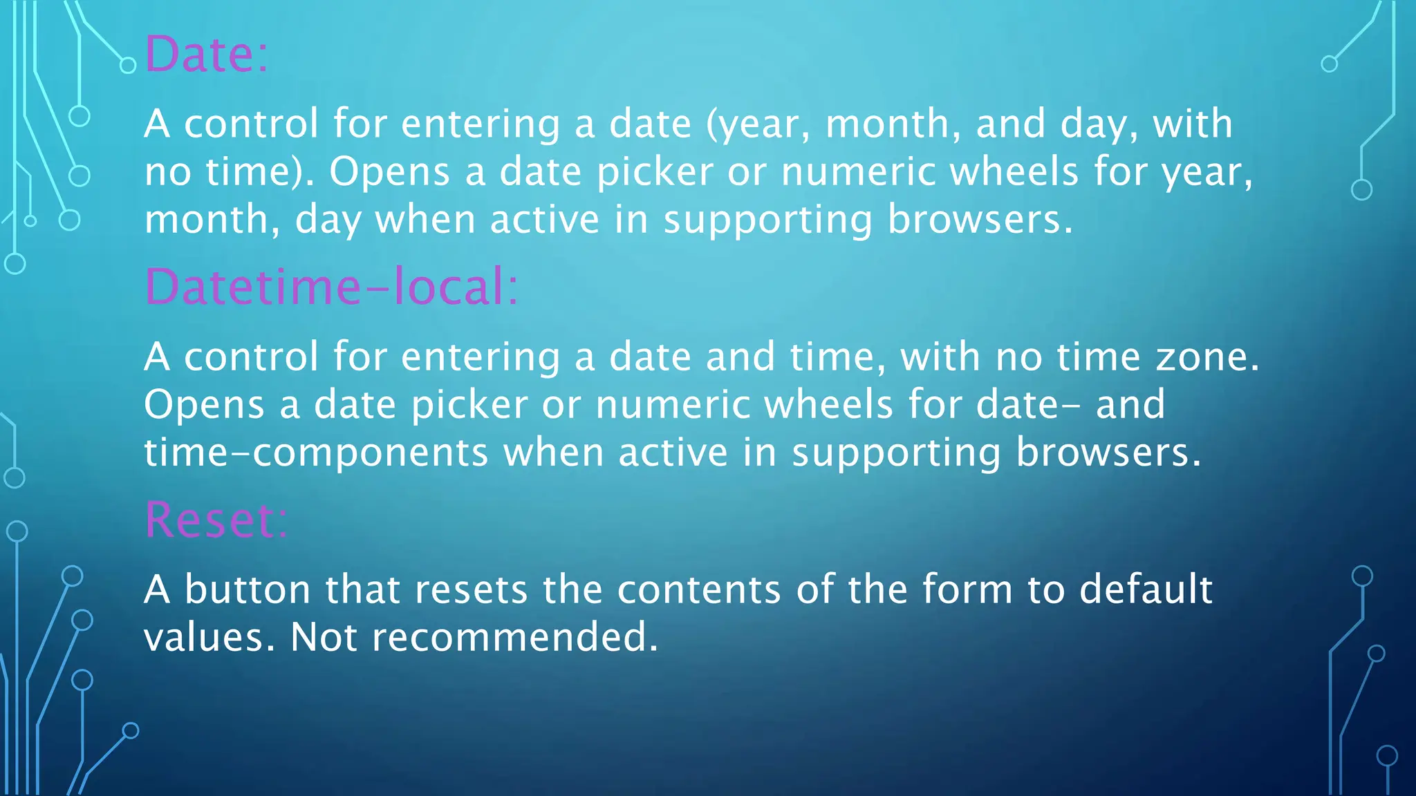 Date:
A control for entering a date (year, month, and day, with
no time). Opens a date picker or numeric wheels for year,
month, day when active in supporting browsers.
Datetime-local:
A control for entering a date and time, with no time zone.
Opens a date picker or numeric wheels for date- and
time-components when active in supporting browsers.
Reset:
A button that resets the contents of the form to default
values. Not recommended.
 