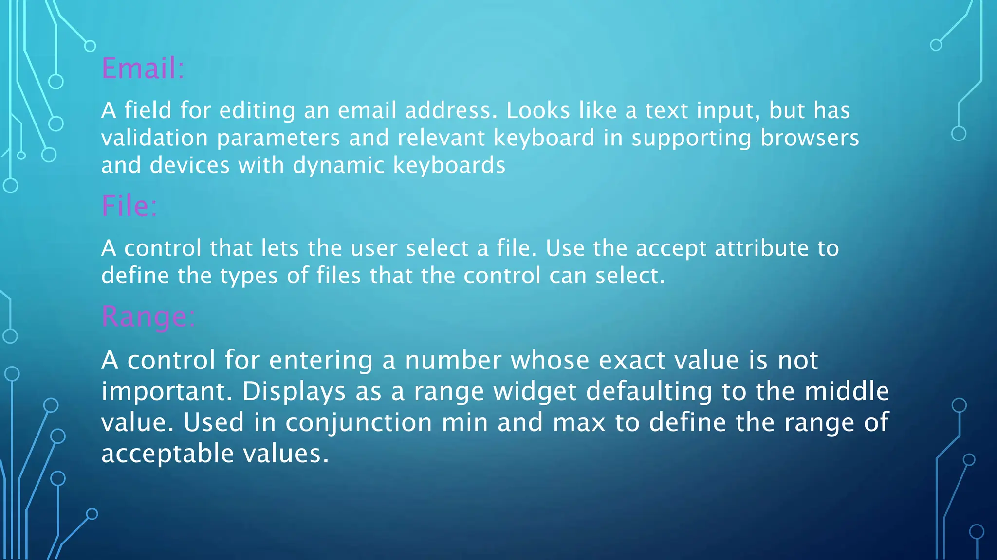 Email:
A field for editing an email address. Looks like a text input, but has
validation parameters and relevant keyboard in supporting browsers
and devices with dynamic keyboards
File:
A control that lets the user select a file. Use the accept attribute to
define the types of files that the control can select.
Range:
A control for entering a number whose exact value is not
important. Displays as a range widget defaulting to the middle
value. Used in conjunction min and max to define the range of
acceptable values.
 