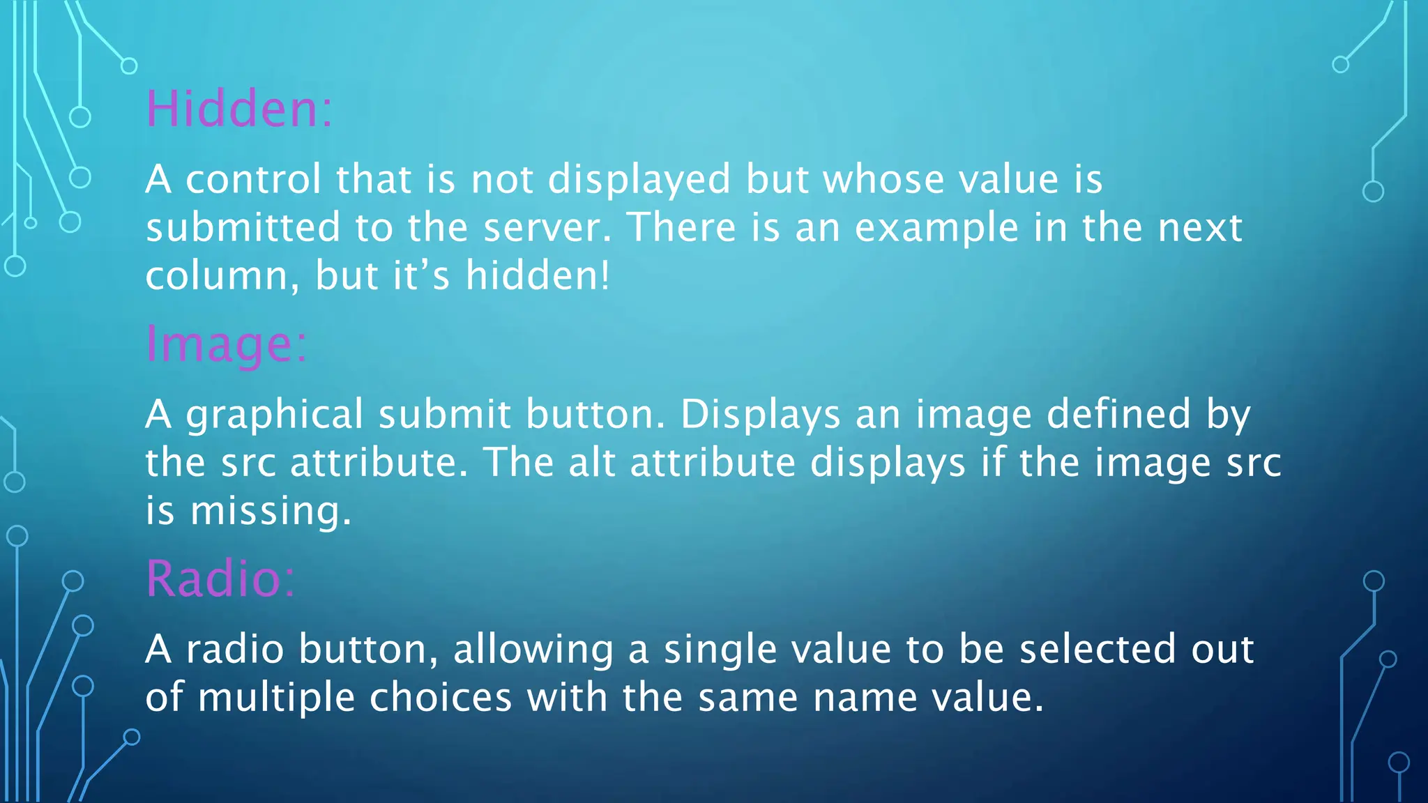 Hidden:
A control that is not displayed but whose value is
submitted to the server. There is an example in the next
column, but it’s hidden!
Image:
A graphical submit button. Displays an image defined by
the src attribute. The alt attribute displays if the image src
is missing.
Radio:
A radio button, allowing a single value to be selected out
of multiple choices with the same name value.
 