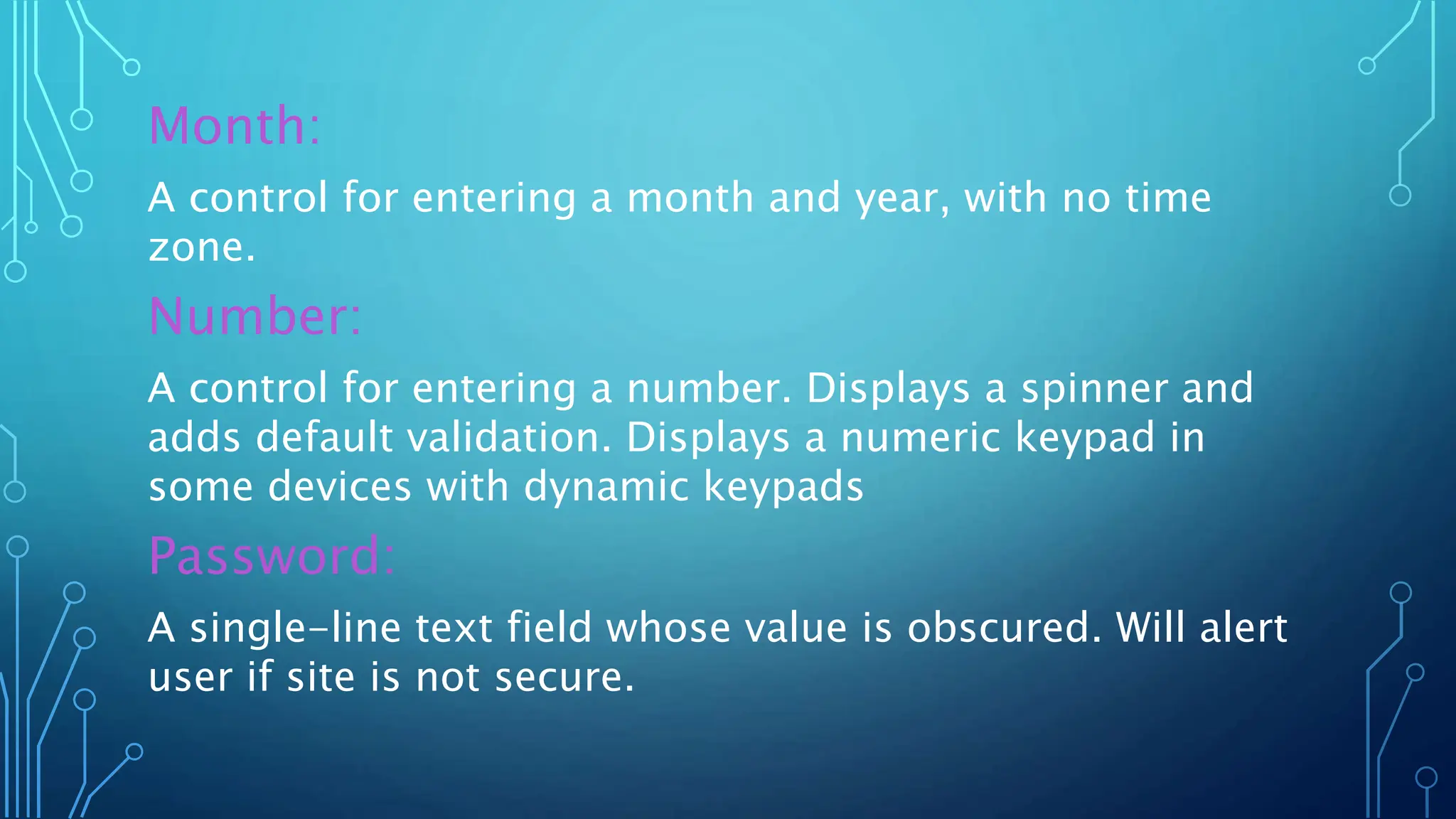 Month:
A control for entering a month and year, with no time
zone.
Number:
A control for entering a number. Displays a spinner and
adds default validation. Displays a numeric keypad in
some devices with dynamic keypads
Password:
A single-line text field whose value is obscured. Will alert
user if site is not secure.
 