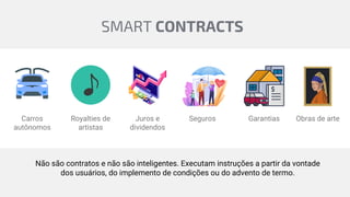Carros
autônomos
Royalties de
artistas
Juros e
dividendos
Seguros Garantias Obras de arte
Não são contratos e não são inteligentes. Executam instruções a partir da vontade
dos usuários, do implemento de condições ou do advento de termo.
SMART CONTRACTS
 