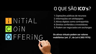 Captações públicas de recursos
Informações em whitepapers
Ativos digitais como contrapartida
Direitos conferidos a investidores
Podem ser negociados em exchanges
1.
2.
3.
4.
5.
Os ativos virtuais podem ser valores
mobiliários (art. 2º, da Lei 6.385/1976)
O QUE SÃO ICO's?
 