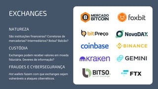 NATUREZA
São instituições financeiras? Corretoras de
mercadorias? Intermediários? Bolsa? Balcão?
CUSTÓDIA
FRAUDES E CYBERSEGURANÇA
Exchanges podem receber valores em moeda
fiduciária. Deveres de informação?
Hot wallets fazem com que exchanges sejam
vulneráveis a ataques cibernéticos.
EXCHANGES
 