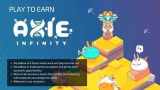 We believe in a future where work and play become one.
We believe in empowering our players and giving them
economic opportunities.
Most of all, we have a dream that battling and collecting
cute creatures can change the world.
Welcome to our revolution.
PLAY TO EARN
 