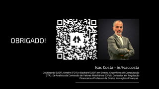 OBRIGADO!
Isac Costa - in/isaccosta
Doutorando (USP), Mestre (FGV) e Bacharel (USP) em Direito. Engenheiro de Computação
(ITA). Ex-Analista da Comissão de Valores Mobiliários (CVM). Consultor em Regulação
Financeira e Professor de Direito, Inovação e Finanças.
 