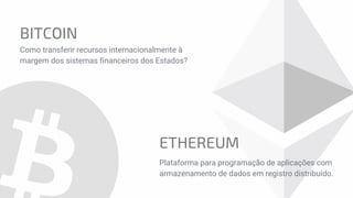 BITCOIN
Como transferir recursos internacionalmente à
margem dos sistemas financeiros dos Estados?
ETHEREUM
Plataforma para programação de aplicações com
armazenamento de dados em registro distribuído.
 