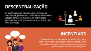 Se tivermos cópias nas mãos dos membros da
comunidade, poderemos consultá-los mediante uma
votação para saber quais são as informações
verdadeiras e pedir que atualizem sua cópia a cada
nova transação.
Cópias adulteradas são rejeitadas, então não vale a
pena tentar alterar os registros em suas mãos. Além
disso, há incentivos econômicos para estimular os
participantes a validar as transações.
DESCENTRALIZAÇÃO
INCENTIVOS
 