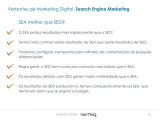 14MARKETING DIGITAL
Vertentes de Marketing Digital: Search Engine Marketing
SEA melhor que SEO?
O SEA produz resultados mais rapidamente que o SEO;
Temos mais controlo sobre resultados de SEA que sobre resultados de SEO;
Podemos configurar campanha para milhares de combinações de pesquisa
diferenciadas;
Regra geral, o SEO tem custos por contacto mais baixos que o SEA;
Os resultados obtidos com SEO geram maior notoriedade que o SEA;
Os resultados do SEO perduram no tempo comparativamente ao SEA, que
terminam assim que se esgota o budget;
 