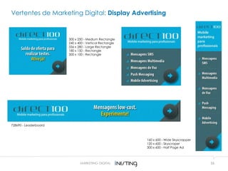 16
300 x 250 - Medium Rectangle
240 x 400 - Vertical Rectangle
336 x 280 - Large Rectangle
180 x 150 - Rectangle
300 x 100 - Rectangle
728x90 - Leaderboard
160 x 600 - Wide Skyscrapper
120 x 600 - Skyscraper
300 x 600 - Half Page Ad
Vertentes de Marketing Digital: Display Advertising
MARKETING DIGITAL
 