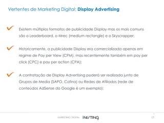 17MARKETING DIGITAL
Vertentes de Marketing Digital: Display Advertising
Existem múltiplos formatos de publicidade Display mas os mais comuns
são o Leaderboard, o Mrec (medium rectangle) e o Skyscrapper;
Historicamente, a publicidade Display era comercializada apenas em
regime de Pay per View (CPM), mas recentemente também em pay per
click (CPC) e pay per action (CPA);
A contratação de Display Advertising poderá ser realizada junto de
Grupos de Media (SAPO, Cofina) ou Redes de Afiliados (rede de
conteúdos AdSense do Google é um exemplo);
 
