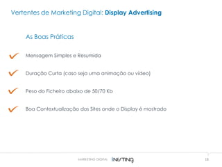 18MARKETING DIGITAL
As Boas Práticas
Mensagem Simples e Resumida
Duração Curta (caso seja uma animação ou vídeo)
Peso do Ficheiro abaixo de 50/70 Kb
Boa Contextualização dos Sites onde o Display é mostrado
Vertentes de Marketing Digital: Display Advertising
 