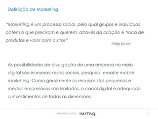 Definição de Marketing
2
“Marketing é um processo social, pelo qual grupos e individuos
obtêm o que precisam e querem, através da criação e troca de
produtos e valor com outros”
Philip Kotler
MARKETING DIGITAL
As possibilidades de divulgação de uma empresa no meio
digital são inúmeras: redes sociais, pesquisa, email e mobile
marketing. Como geralmente os recursos dos pequenos e
médios empresários são limitados, o canal digital é adequado
a investimentos de todas as dimensões.
 