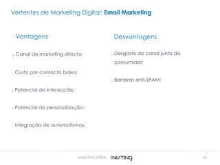 21MARKETING DIGITAL
Vertentes de Marketing Digital: Email Marketing
Vantagens
. Canal de marketing directo;
. Custo por contacto baixo;
. Potencial de interacção;
. Potencial de personalização;
. Integração de automatismos;
Desvantagens
. Desgaste do canal junto do
consumidor;
. Barreiras anti-SPAM;
 