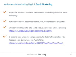 23MARKETING DIGITAL
Vertentes de Marketing Digital: Email Marketing
A base de dados é um activo fundamental para uma política de email
marketing;
As bases de dados podem ser construídas, compradas ou alugadas;
É fundamental respeitar a lei 67/98 na sua política de Email Marketing;
http://www.cnpd.pt/bin/legis/nacional/lei_6798.htm
O respeito pelo utilizador obriga à consulta da Lista Nacional de Não
Recepção de Comunicações Publicitárias.
http://www.consumidor.pt/?cn=64736498AAAAAAAAAAAAAAAA
 