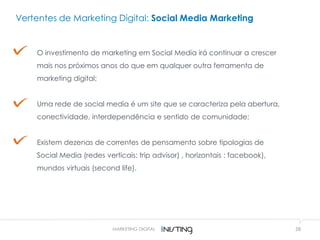 28
Vertentes de Marketing Digital: Social Media Marketing
O investimento de marketing em Social Media irá continuar a crescer
mais nos próximos anos do que em qualquer outra ferramenta de
marketing digital;
Uma rede de social media é um site que se caracteriza pela abertura,
conectividade, interdependência e sentido de comunidade;
Existem dezenas de correntes de pensamento sobre tipologias de
Social Media (redes verticais: trip advisor) , horizontais : facebook),
mundos virtuais (second life).
MARKETING DIGITAL
 