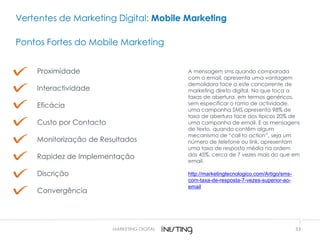 33MARKETING DIGITAL
Vertentes de Marketing Digital: Mobile Marketing
Pontos Fortes do Mobile Marketing
Proximidade
Interactividade
Eficácia
Custo por Contacto
Monitorização de Resultados
Rapidez de Implementação
Discrição
Convergência
A mensagem sms quando comparada
com o email, apresenta uma vantagem
demolidora face a este concorrente de
marketing direto digital. No que toca a
taxas de abertura, em termos genéricos,
sem especificar o ramo de actividade,
uma campanha SMS apresenta 98% de
taxa de abertura face aos típicos 20% de
uma campanha de email. E as mensagens
de texto, quando contêm algum
mecanismo de “call to action”, seja um
número de telefone ou link, apresentam
uma taxa de resposta média na ordem
dos 45%, cerca de 7 vezes mais do que em
email.
http://marketingtecnologico.com/Artigo/sms-
com-taxa-de-resposta-7-vezes-superior-ao-
email
 