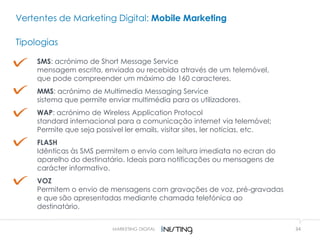34MARKETING DIGITAL
Vertentes de Marketing Digital: Mobile Marketing
Tipologias
SMS: acrónimo de Short Message Service
mensagem escrita, enviada ou recebida através de um telemóvel,
que pode compreender um máximo de 160 caracteres.
MMS: acrónimo de Multimedia Messaging Service
sistema que permite enviar multimédia para os utilizadores.
WAP: acrónimo de Wireless Application Protocol
standard internacional para a comunicação internet via telemóvel;
Permite que seja possível ler emails, visitar sites, ler notícias, etc.
FLASH
Idênticas às SMS permitem o envio com leitura imediata no ecran do
aparelho do destinatário. Ideais para notificações ou mensagens de
carácter informativo.
VOZ
Permitem o envio de mensagens com gravações de voz, pré-gravadas
e que são apresentadas mediante chamada telefónica ao
destinatário.
 