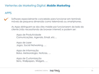 35MARKETING DIGITAL
Vertentes de Marketing Digital: Mobile Marketing
APPS
Software especialmente concebido para funcionar em terminais
móveis de pequena dimensão como telemóveis ou smartphones.
As Apps distinguem-se dos sites mobile por funcionarem do lado do
cliente (não necessitando de browser internet) e podem ser:
Apps de Produtividade
Comunicações, Agenda, Email, etc…
Apps de Lazer
Jogos, Social Networking, …
Apps de Informação
Bolsa, Meteorologia, Notícias, …
Apps de Customização
Skins, Wallpapers, Widgets, …
 