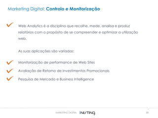 39
Marketing Digital: Controlo e Monitorização
Web Analytics é a disciplina que recolhe, mede, analisa e produz
relatórios com o propósito de se compreender e optimizar a utilização
web.
As suas aplicações são variadas:
Monitorização de performance de Web Sites
Avaliação de Retorno de Investimentos Promocionais
Pesquisa de Mercado e Business Intelligence
MARKETING DIGITAL
 