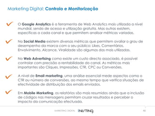 40
O Google Analytics é a ferramenta de Web Analytics mais utilizada a nível
mundial, sendo de acesso e utilização gratuita. Mas outras existem,
especificas a cada canal e que permitem analisar métricas variadas.
No Social Media existem diversas métricas que permitem avaliar o grau de
desempenho da marca com o seu público: Likes, Comentários,
Envolvimento, Alcance, Viralidade são algumas das mais utilizadas.
No Web Advertising como existe um custo directo associado, é possível
controlar com precisão a rentabilidade do canal. As métricas mais
importantes são Cliques, Impressões, CTR, CPC ou Conversões.
A nível de Email marketing, uma análise essencial mede aspectos como o
CTR ou número de conversões, ao mesmo tempo que verifica situações de
efectividade de distribuição dos emails enviados.
Em Mobile Marketing, os relatórios são mais resumidos ainda que a inclusão
de códigos nas mensagens permitam cruzar resultados e perceber o
impacto da comunicação efectuada.
Marketing Digital: Controlo e Monitorização
MARKETING DIGITAL
 