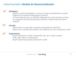42MARKETING DIGITAL
Estratégico
Qual é a minha estratégia e como se traduz nos diferentes canais?
Objectivos? Valores? Mensagens? Marca?
A nossa relação com os Clientes depende da nossa presença neste
ou naquele canal? Essa presença permite vender mais e/ou servir
melhor?
Decisão
Quem toma as decisões correntes de gestão de Clientes?
Quem tem o poder para definir uma resposta a uma campanha viral?
Organização
Quem alimenta o Twitter, Facebook, site, etc. todos os dias?
E de onde vêm os conteúdos?
Quem responde àquela campanha viral?
Marketing Digital: Modelo de Operacionalização
 