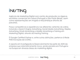 44MARKETING DIGITAL
Agência de Marketing Digital com centro de produção no Algarve,
escritórios comerciais em Lisboa (Portugal) e São Paulo (Brasil), assim
como representações em Angola e Moçambique através de
parcerias.
Possui competência e experiência nas diferentes vertentes do online,
incluindo o Search Engine Advertising, Social Media Advertising, Display
Advertising, Email Advertising e Mobile Advertising e Training em
Marketing Digital, através da Inesting Training.
É Google Certified Partner e, entre outras distinções, pertence à Rede
PME Inovação da COTEC.
A aposta em Investigação & Desenvolvimento faz parte do ADN da
empresa que sistematicamente inova, sendo pioneira em Portugal e
na Europa em diversas áreas do marketing digital.
 