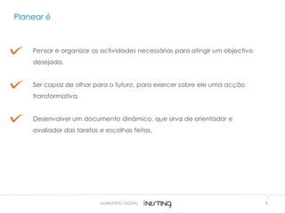 Planear é
5
Pensar e organizar as actividades necessárias para atingir um objectivo
desejado.
Ser capaz de olhar para o futuro, para exercer sobre ele uma acção
transformativa.
Desenvolver um documento dinâmico, que sirva de orientador e
avaliador das tarefas e escolhas feitas.
MARKETING DIGITAL
 