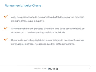 7MARKETING DIGITAL
Atrás de qualquer acção de marketing digital deve estar um processo
de planeamento que a suporte.
O Planeamento é um processo dinâmico, que pode ser optimizado de
acordo com o confronto entre previsão e realidade.
O plano de marketing digital deve estar integrado nos objectivos mais
abrangentes definidos nos planos que lhes estão a montante.
Planeamento: Ideias-Chave
 