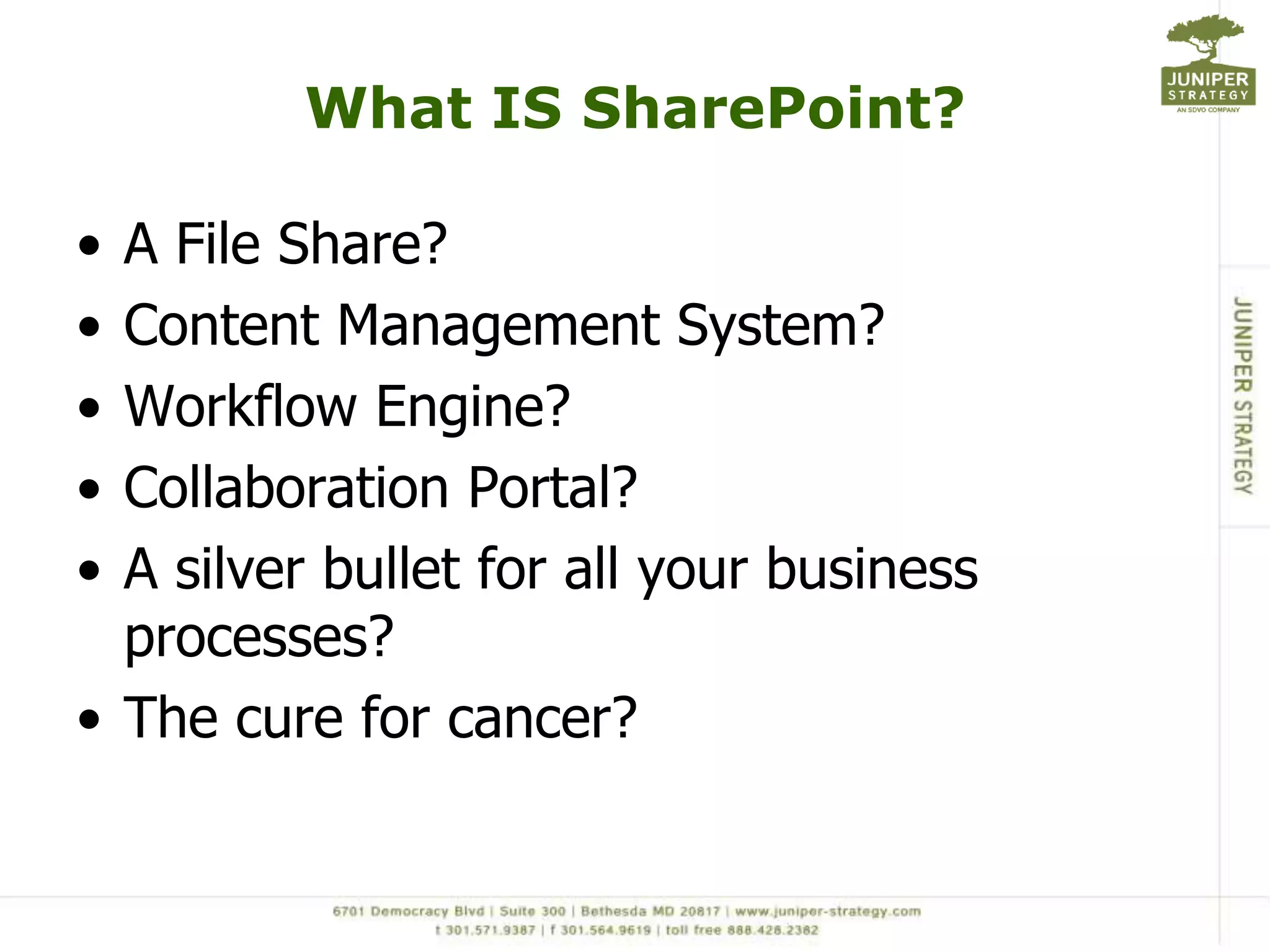 What IS SharePoint?

• A File Share?
• Content Management System?
• Workflow Engine?
• Collaboration Portal?
• A silver bullet for all your business
  processes?
• The cure for cancer?
 