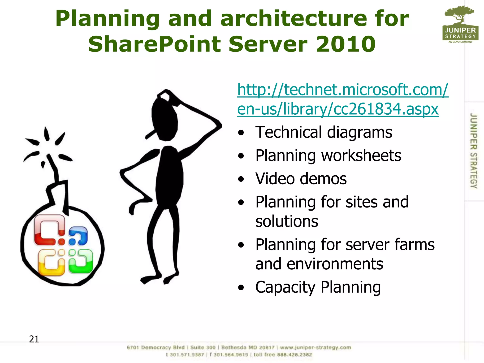 Planning and architecture for
        SharePoint Server 2010

                   http://technet.microsoft.com/
                   en-us/library/cc261834.aspx
                   • Technical diagrams
                   • Planning worksheets
                   • Video demos
                   • Planning for sites and
                      solutions
                   • Planning for server farms
                      and environments
                   • Capacity Planning


21
 