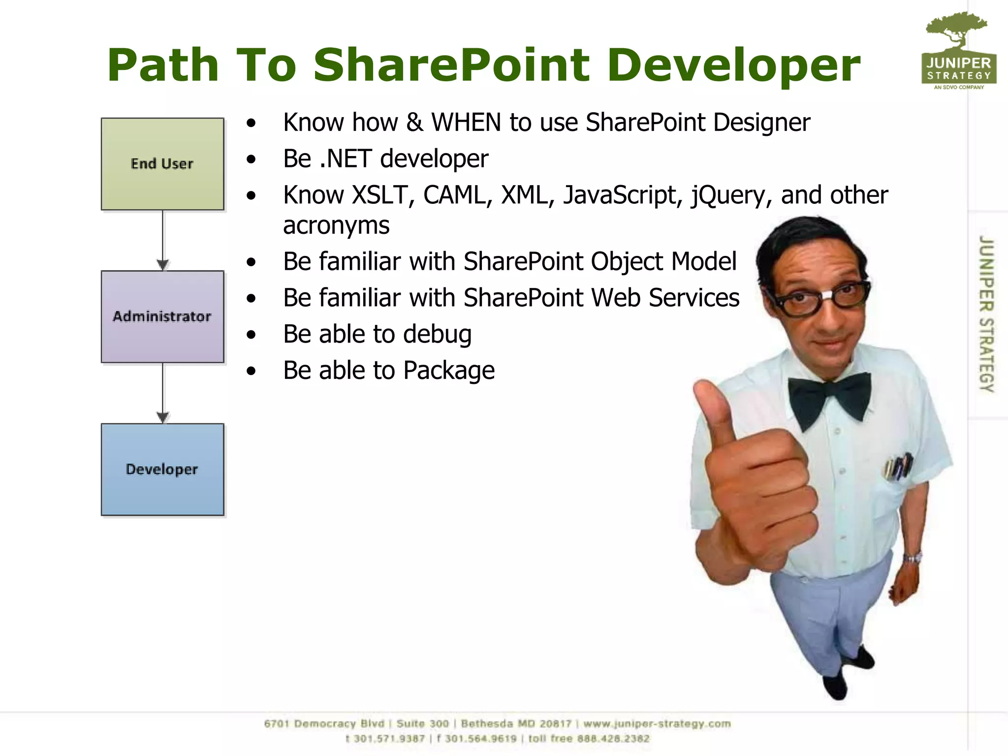 Path To SharePoint Developer
     •   Know how & WHEN to use SharePoint Designer
     •   Be .NET developer
     •   Know XSLT, CAML, XML, JavaScript, jQuery, and other
         acronyms
     •   Be familiar with SharePoint Object Model
     •   Be familiar with SharePoint Web Services
     •   Be able to debug
     •   Be able to Package
 
