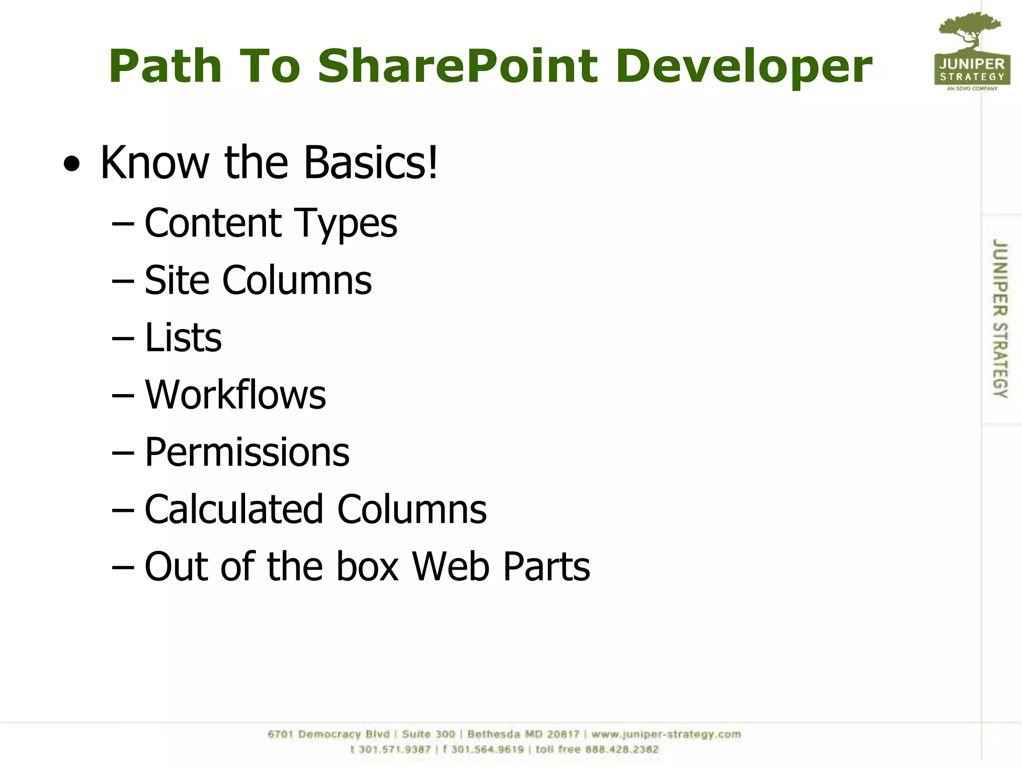 Path To SharePoint Developer

• Know the Basics!
  – Content Types
  – Site Columns
  – Lists
  – Workflows
  – Permissions
  – Calculated Columns
  – Out of the box Web Parts
 