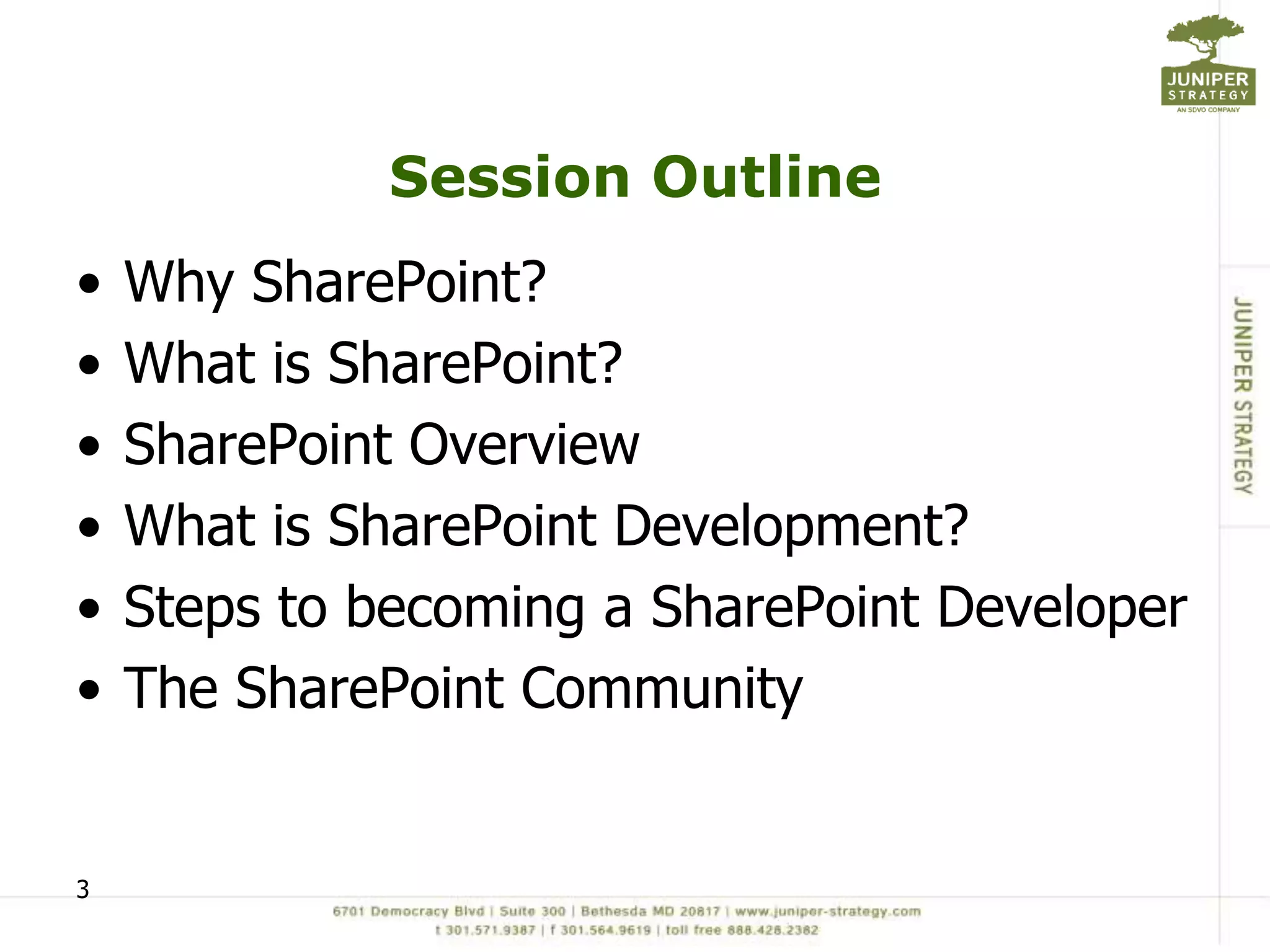 Session Outline
•   Why SharePoint?
•   What is SharePoint?
•   SharePoint Overview
•   What is SharePoint Development?
•   Steps to becoming a SharePoint Developer
•   The SharePoint Community


3
 