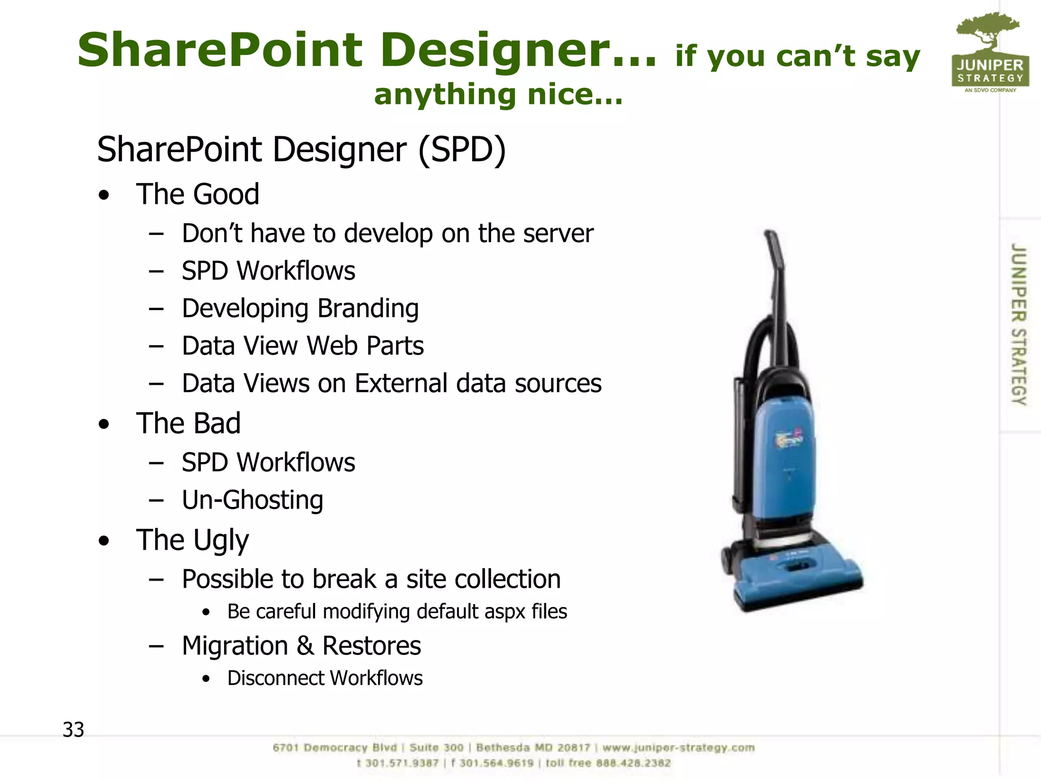 SharePoint Designer…                                    if you can’t say
                                anything nice…
     SharePoint Designer (SPD)
     • The Good
        –   Don’t have to develop on the server
        –   SPD Workflows
        –   Developing Branding
        –   Data View Web Parts
        –   Data Views on External data sources
     • The Bad
        – SPD Workflows
        – Un-Ghosting
     • The Ugly
        – Possible to break a site collection
             • Be careful modifying default aspx files
        – Migration & Restores
             • Disconnect Workflows

33
 