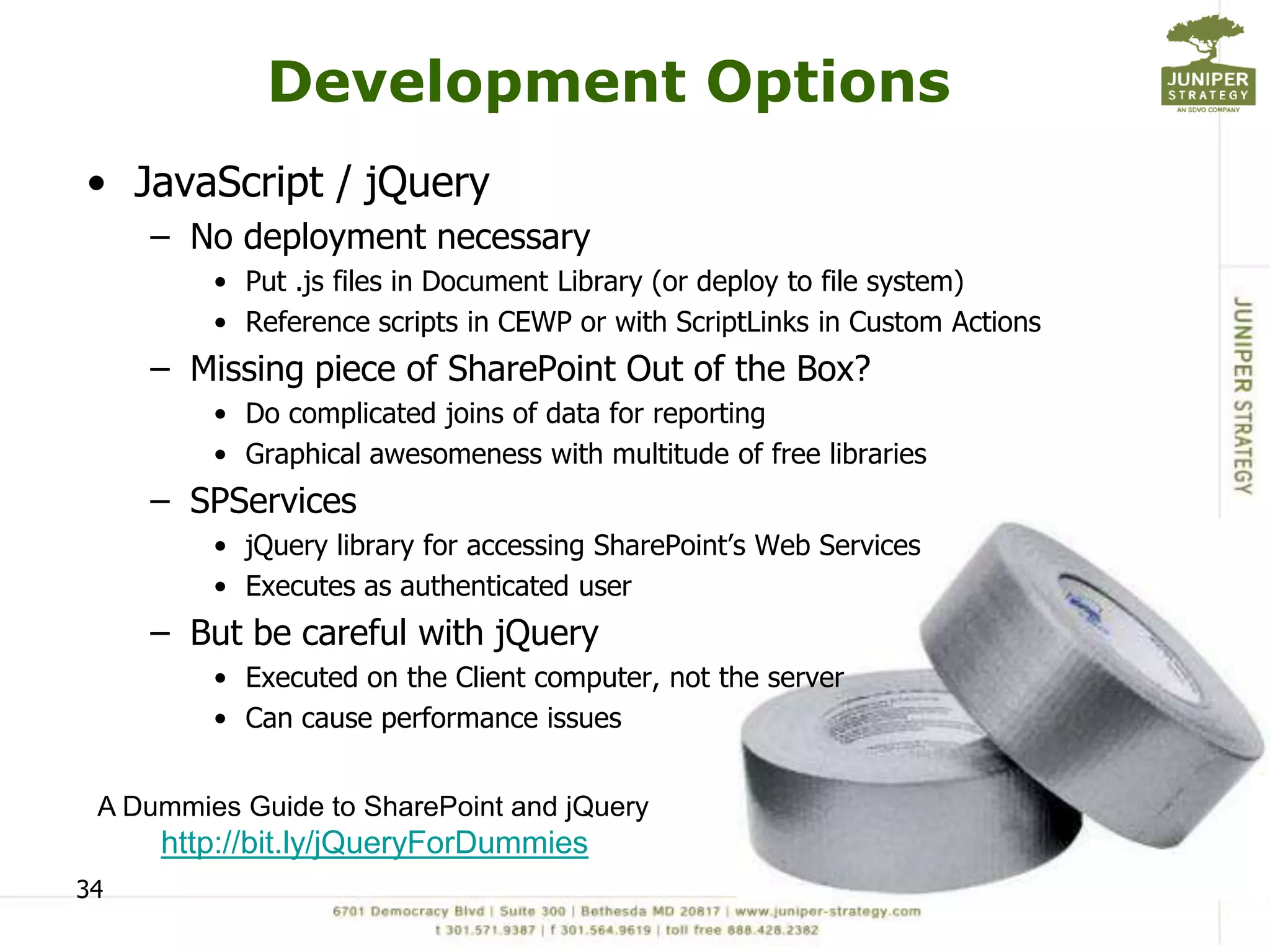 Development Options
• JavaScript / jQuery
     – No deployment necessary
         • Put .js files in Document Library (or deploy to file system)
         • Reference scripts in CEWP or with ScriptLinks in Custom Actions
     – Missing piece of SharePoint Out of the Box?
         • Do complicated joins of data for reporting
         • Graphical awesomeness with multitude of free libraries
     – SPServices
         • jQuery library for accessing SharePoint’s Web Services
         • Executes as authenticated user
     – But be careful with jQuery
         • Executed on the Client computer, not the server
         • Can cause performance issues


 A Dummies Guide to SharePoint and jQuery
     http://bit.ly/jQueryForDummies
34
 
