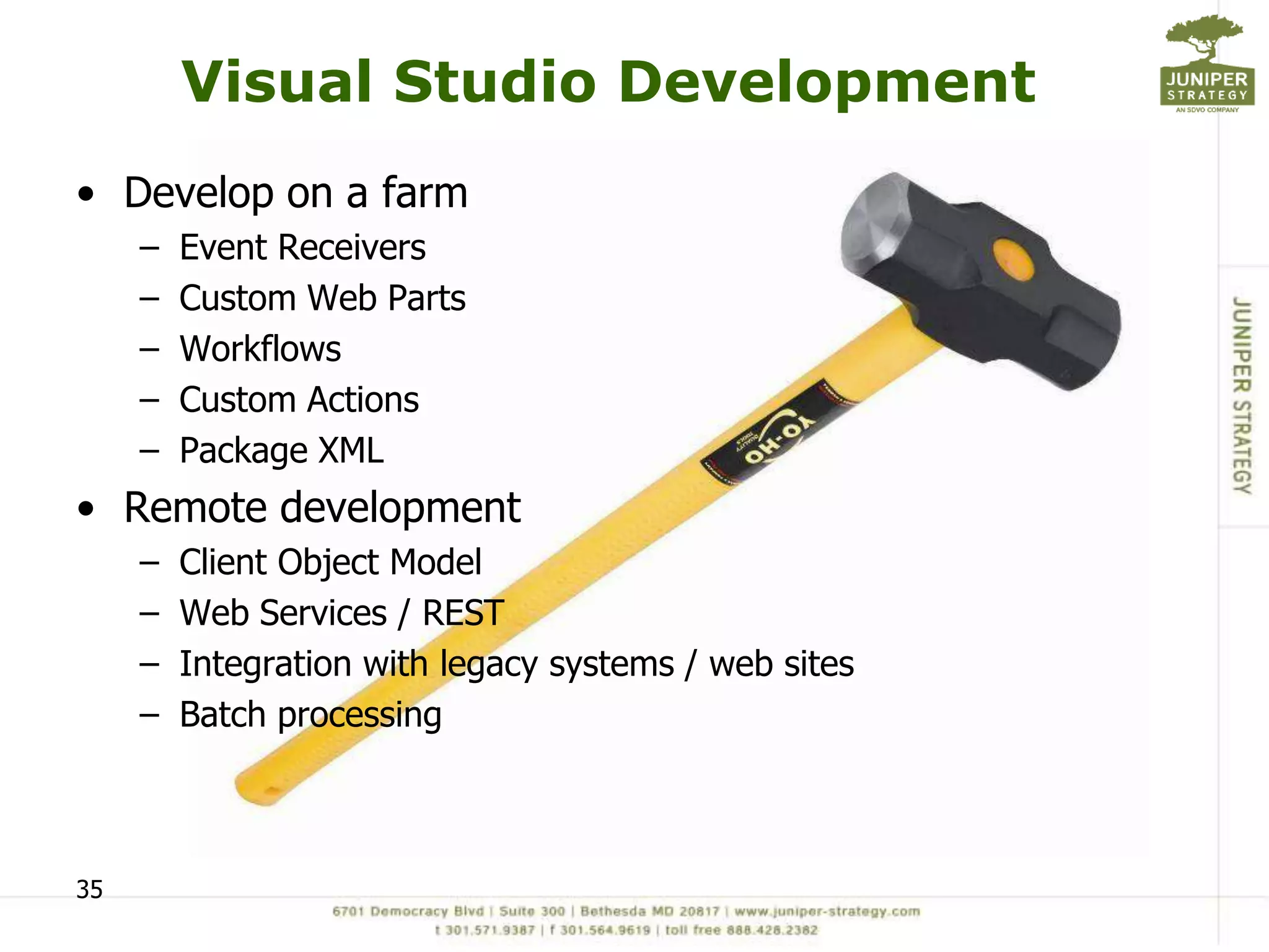 Visual Studio Development
• Develop on a farm
     –   Event Receivers
     –   Custom Web Parts
     –   Workflows
     –   Custom Actions
     –   Package XML
• Remote development
     –   Client Object Model
     –   Web Services / REST
     –   Integration with legacy systems / web sites
     –   Batch processing



35
 