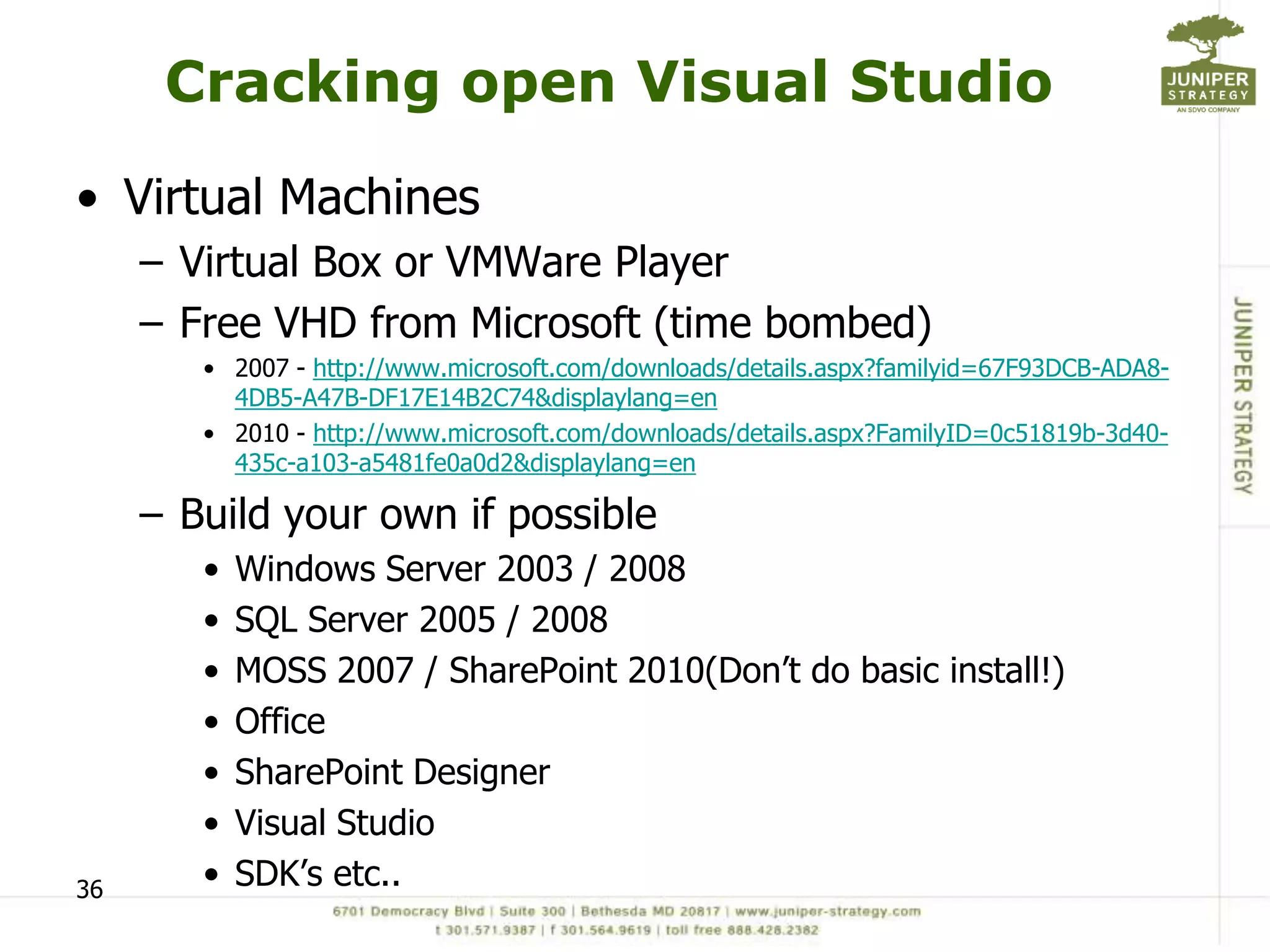 Cracking open Visual Studio
• Virtual Machines
     – Virtual Box or VMWare Player
     – Free VHD from Microsoft (time bombed)
        • 2007 - http://www.microsoft.com/downloads/details.aspx?familyid=67F93DCB-ADA8-
          4DB5-A47B-DF17E14B2C74&displaylang=en
        • 2010 - http://www.microsoft.com/downloads/details.aspx?FamilyID=0c51819b-3d40-
          435c-a103-a5481fe0a0d2&displaylang=en

     – Build your own if possible
        •   Windows Server 2003 / 2008
        •   SQL Server 2005 / 2008
        •   MOSS 2007 / SharePoint 2010(Don’t do basic install!)
        •   Office
        •   SharePoint Designer
        •   Visual Studio
36      •   SDK’s etc..
 