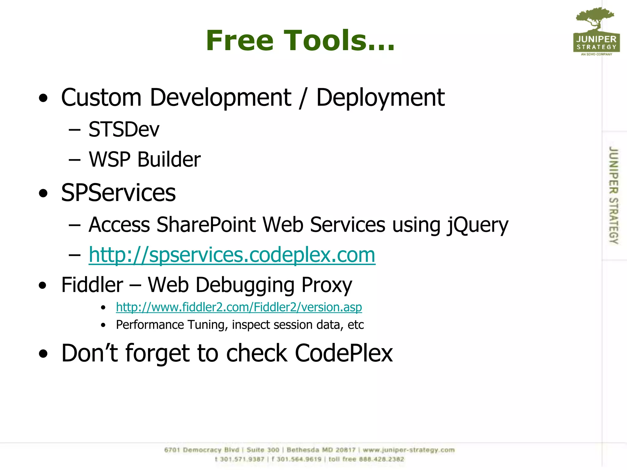 Free Tools…
• Custom Development / Deployment
   – STSDev
   – WSP Builder
• SPServices
   – Access SharePoint Web Services using jQuery
   – http://spservices.codeplex.com
• Fiddler – Web Debugging Proxy
      • http://www.fiddler2.com/Fiddler2/version.asp
      • Performance Tuning, inspect session data, etc

• Don’t forget to check CodePlex
 