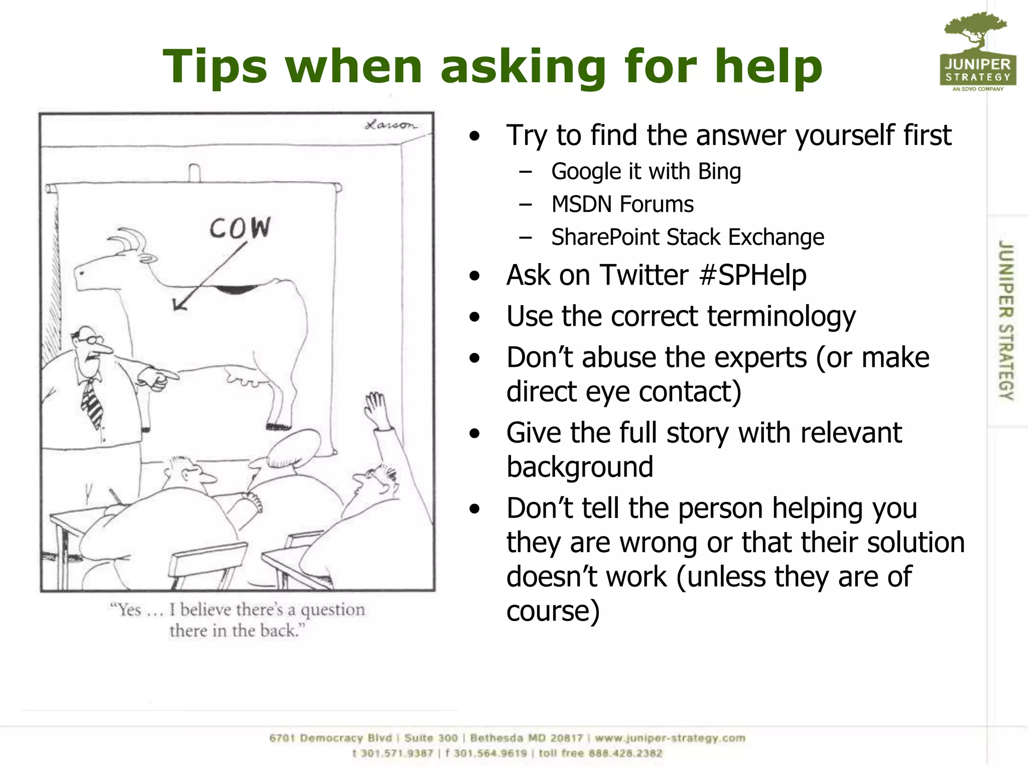 Tips when asking for help
           • Try to find the answer yourself first
               – Google it with Bing
               – MSDN Forums
               – SharePoint Stack Exchange
           • Ask on Twitter #SPHelp
           • Use the correct terminology
           • Don’t abuse the experts (or make
             direct eye contact)
           • Give the full story with relevant
             background
           • Don’t tell the person helping you
             they are wrong or that their solution
             doesn’t work (unless they are of
             course)
 