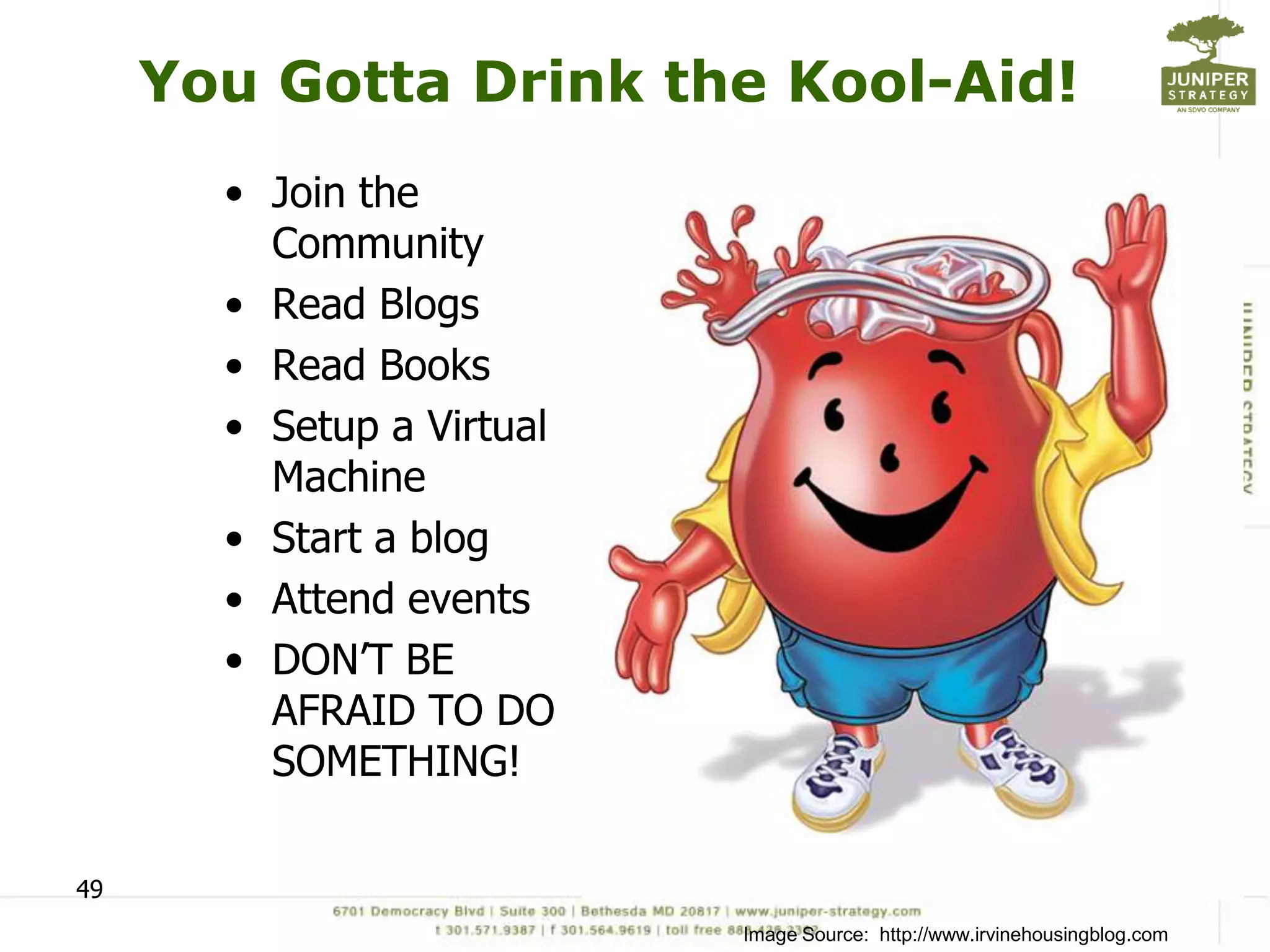 You Gotta Drink the Kool-Aid!
       • Join the
         Community
       • Read Blogs
       • Read Books
       • Setup a Virtual
         Machine
       • Start a blog
       • Attend events
       • DON’T BE
         AFRAID TO DO
         SOMETHING!

49
                           Image Source: http://www.irvinehousingblog.com
 