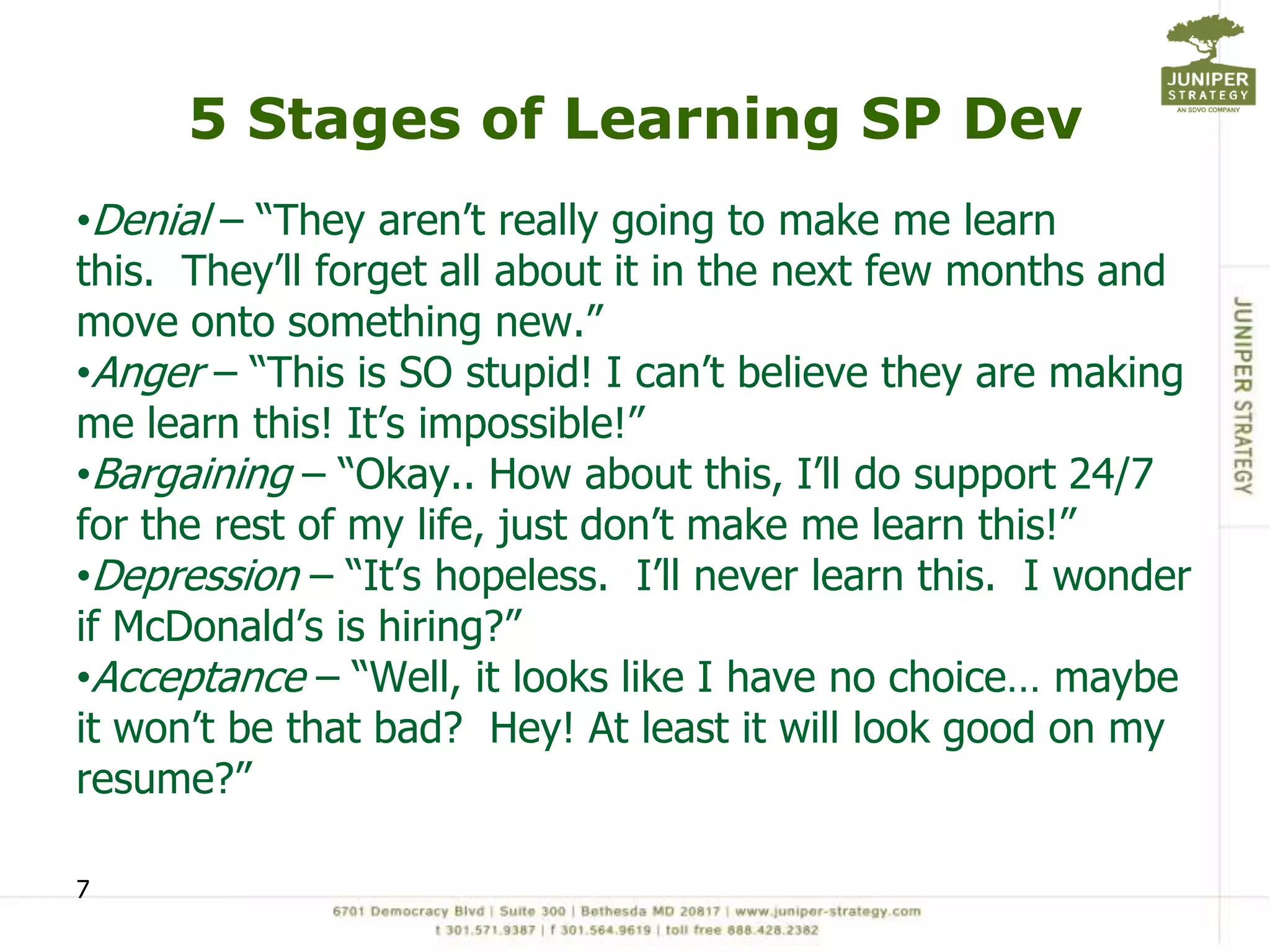 5 Stages of Learning SP Dev
•Denial – “They aren’t really going to make me learn
this. They’ll forget all about it in the next few months and
move onto something new.”
•Anger – “This is SO stupid! I can’t believe they are making
me learn this! It’s impossible!”
•Bargaining – “Okay.. How about this, I’ll do support 24/7
for the rest of my life, just don’t make me learn this!”
•Depression – “It’s hopeless. I’ll never learn this. I wonder
if McDonald’s is hiring?”
•Acceptance – “Well, it looks like I have no choice… maybe
it won’t be that bad? Hey! At least it will look good on my
resume?”

7
 